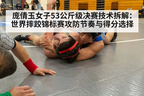 庞倩玉女子53公斤级决赛技术拆解:世界摔跤锦标赛攻防节奏与得分选择