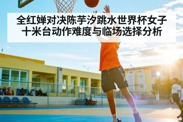 全红婵对决陈芋汐跳水世界杯女子十米台动作难度与临场选择分析